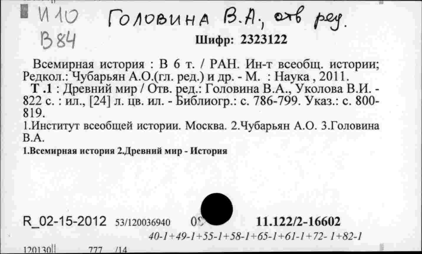 ﻿■ И 4(2
Шифр: 2323122
Всемирная история : В 6 т. / РАН. Ин-т всеобщ, истории; Редкол.: Чубарьян А.О.(гл. ред.) и др. - М. : Наука ,2011.
Т .1 : Древний мир / Отв. ред.: Головина В.А., Уколова В.И. -822 с. : ил., [24] л. цв. ил. - Библиогр.: с. 786-799. Указ.: с. 800-819.
1.Институт всеобщей истории. Москва. 2.Чубарьян А.О. 3.Головина В.А.
1.Всемирная история 2.Древний мир - История
И_02-15-2012
53/120036940
11.122/2-16602
40-1+49-1 +55-1+58-1+65-1+61-1 +12-1 +82-1